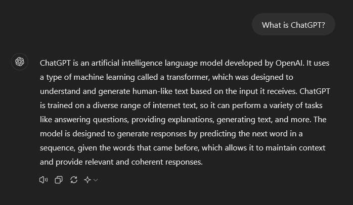 ChatGPT is an artificial intelligence language model developed by OpenAI. It uses a type of machine learning called a transformer, which was designed to understand and generate human-like text based on the input it receives. ChatGPT is trained on a diverse range of internet text, so it can perform a variety of tasks like answering questions, providing explanations, generating text, and more. The model is designed to generate responses by predicting the next word in a sequence, given the words that came before, which allows it to maintain context and provide relevant and coherent responses.